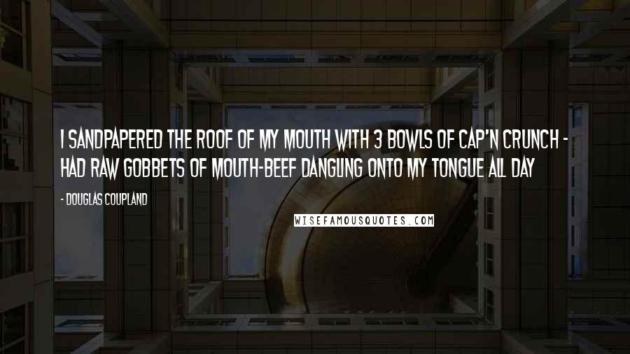 Douglas Coupland Quotes: I sandpapered the roof of my mouth with 3 bowls of Cap'n Crunch - had raw gobbets of mouth-beef dangling onto my tongue all day