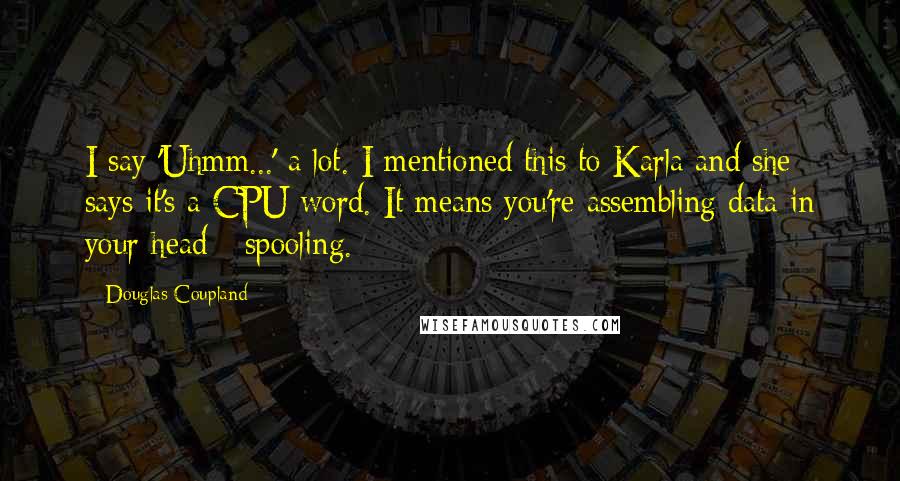 Douglas Coupland Quotes: I say 'Uhmm...' a lot. I mentioned this to Karla and she says it's a CPU word. It means you're assembling data in your head - spooling.