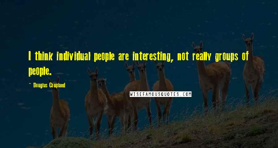 Douglas Coupland Quotes: I think individual people are interesting, not really groups of people.