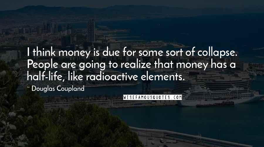 Douglas Coupland Quotes: I think money is due for some sort of collapse. People are going to realize that money has a half-life, like radioactive elements.