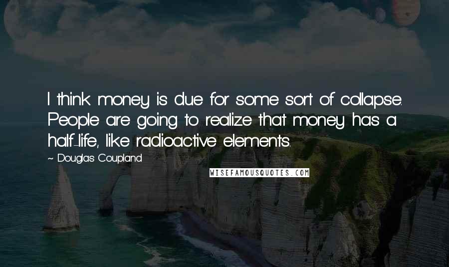 Douglas Coupland Quotes: I think money is due for some sort of collapse. People are going to realize that money has a half-life, like radioactive elements.