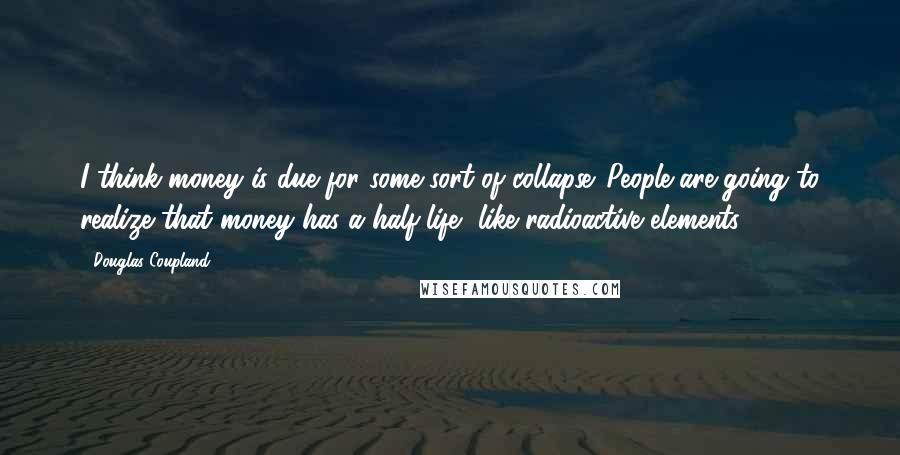 Douglas Coupland Quotes: I think money is due for some sort of collapse. People are going to realize that money has a half-life, like radioactive elements.