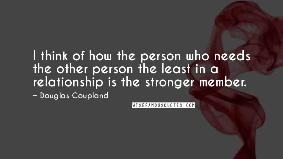Douglas Coupland Quotes: I think of how the person who needs the other person the least in a relationship is the stronger member.