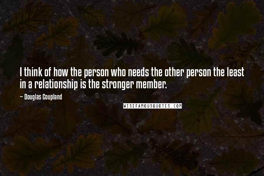 Douglas Coupland Quotes: I think of how the person who needs the other person the least in a relationship is the stronger member.
