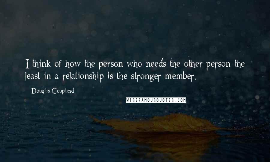 Douglas Coupland Quotes: I think of how the person who needs the other person the least in a relationship is the stronger member.