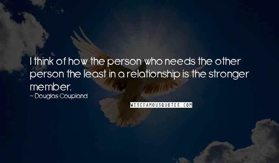 Douglas Coupland Quotes: I think of how the person who needs the other person the least in a relationship is the stronger member.