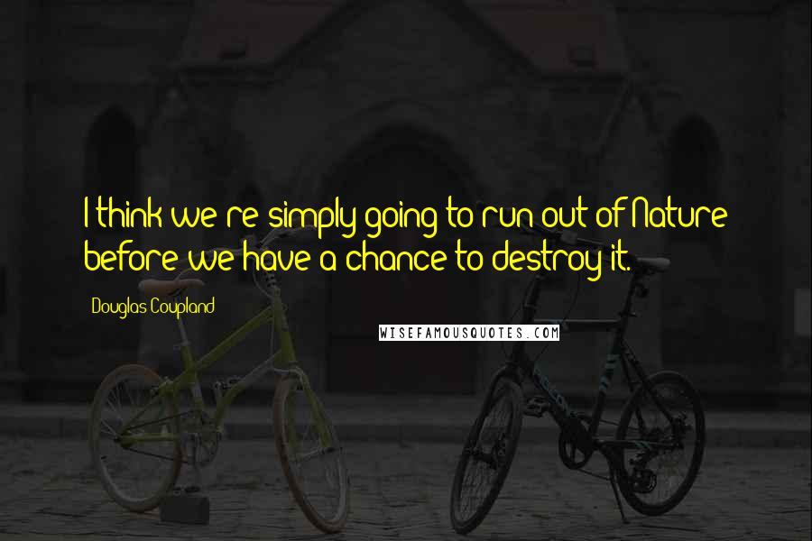 Douglas Coupland Quotes: I think we're simply going to run out of Nature before we have a chance to destroy it.