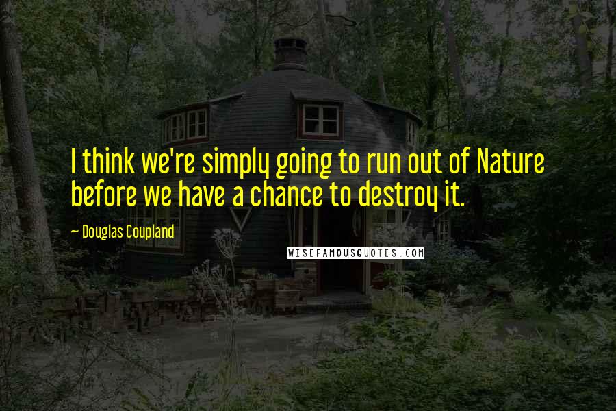Douglas Coupland Quotes: I think we're simply going to run out of Nature before we have a chance to destroy it.