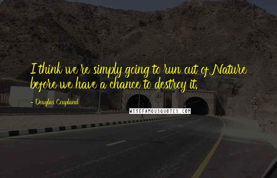 Douglas Coupland Quotes: I think we're simply going to run out of Nature before we have a chance to destroy it.