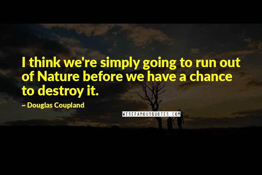 Douglas Coupland Quotes: I think we're simply going to run out of Nature before we have a chance to destroy it.