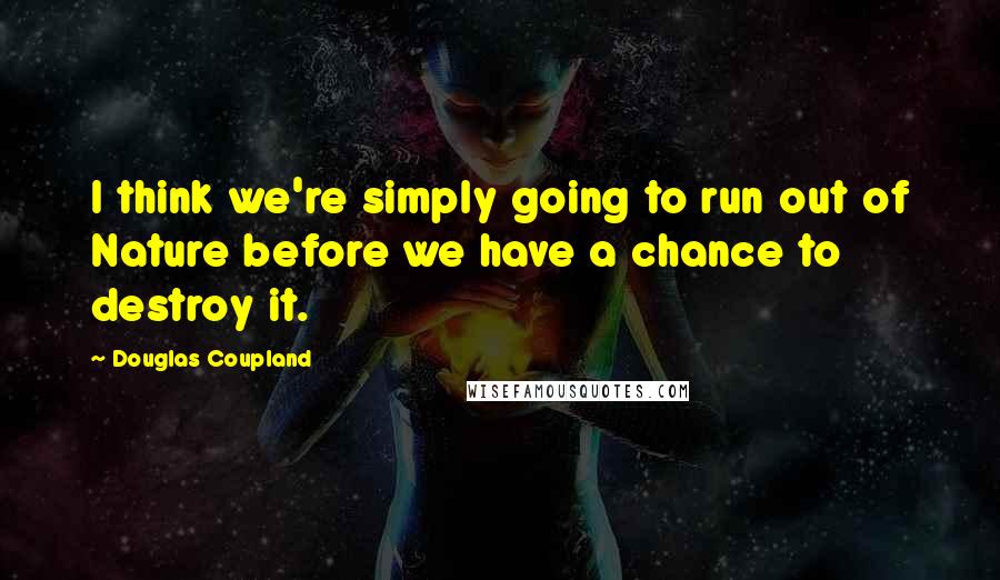 Douglas Coupland Quotes: I think we're simply going to run out of Nature before we have a chance to destroy it.