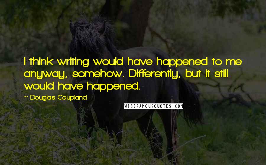 Douglas Coupland Quotes: I think writing would have happened to me anyway, somehow. Differently, but it still would have happened.