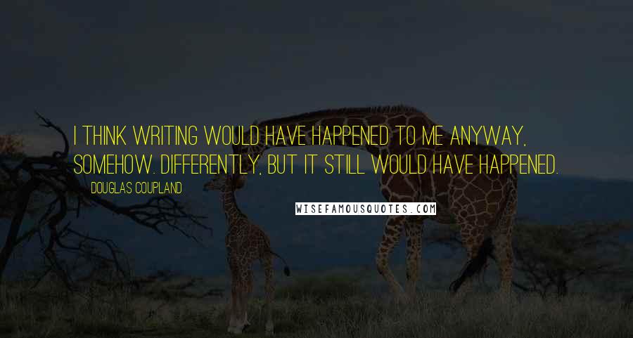 Douglas Coupland Quotes: I think writing would have happened to me anyway, somehow. Differently, but it still would have happened.