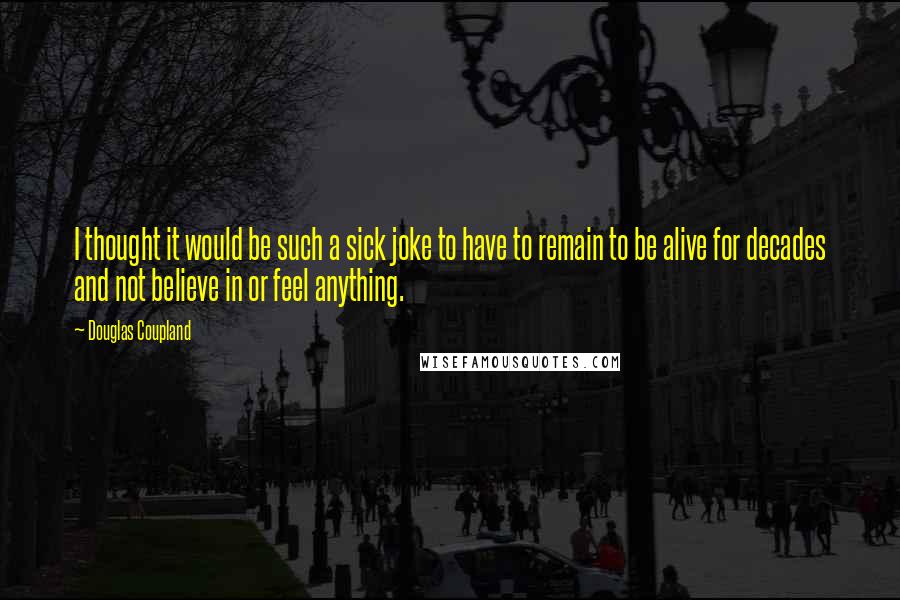 Douglas Coupland Quotes: I thought it would be such a sick joke to have to remain to be alive for decades and not believe in or feel anything.