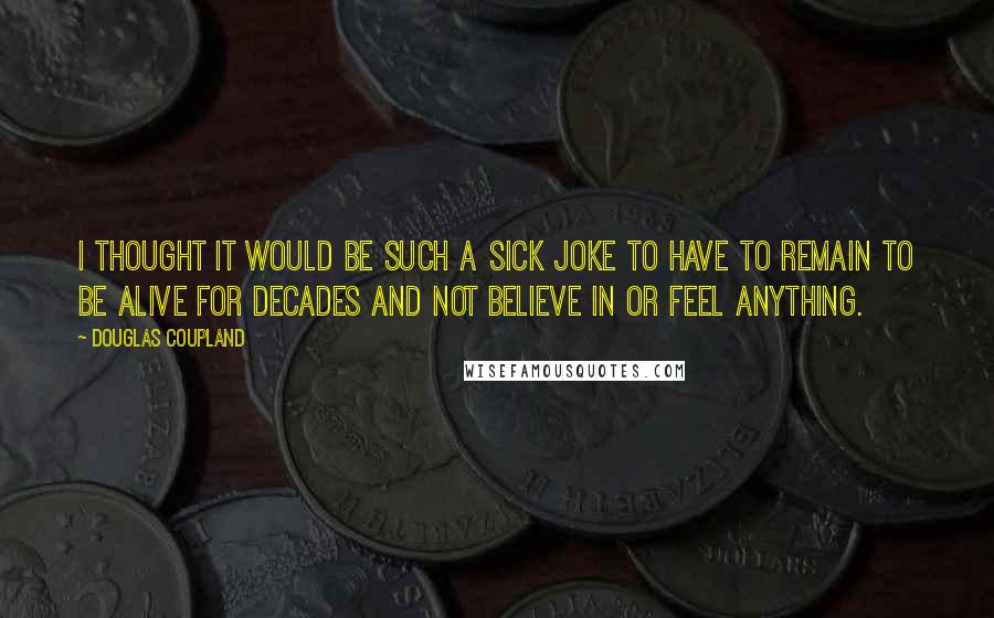 Douglas Coupland Quotes: I thought it would be such a sick joke to have to remain to be alive for decades and not believe in or feel anything.