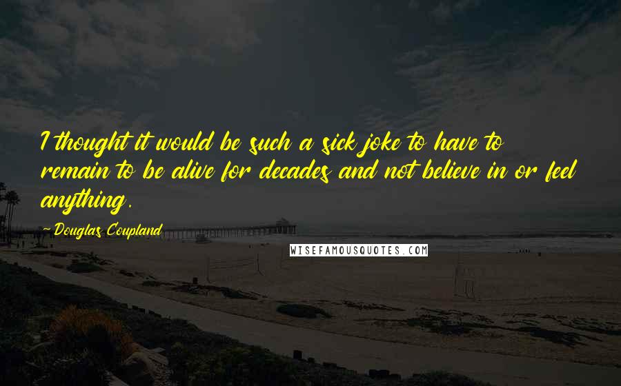 Douglas Coupland Quotes: I thought it would be such a sick joke to have to remain to be alive for decades and not believe in or feel anything.