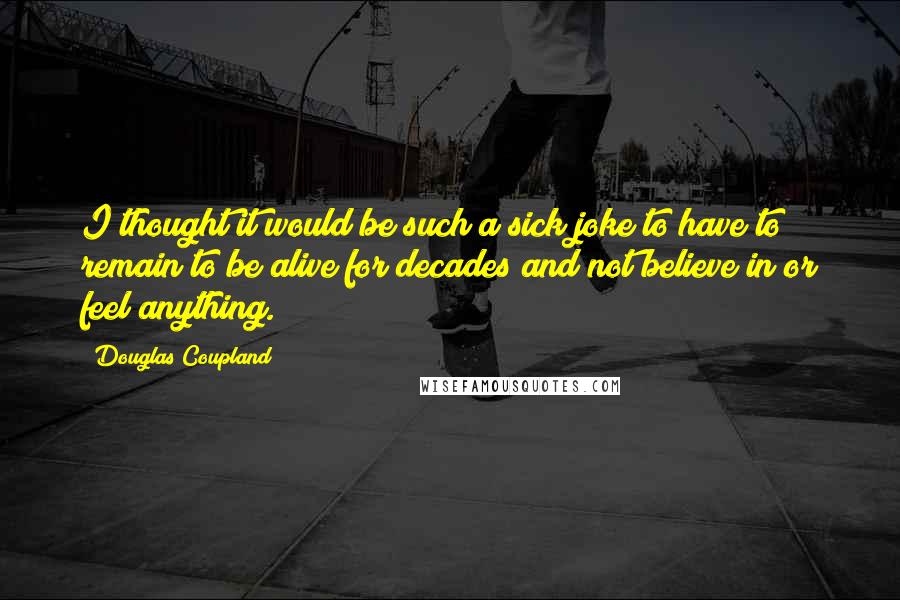 Douglas Coupland Quotes: I thought it would be such a sick joke to have to remain to be alive for decades and not believe in or feel anything.