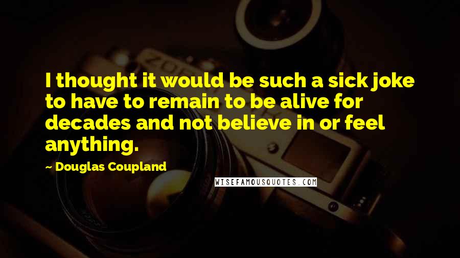 Douglas Coupland Quotes: I thought it would be such a sick joke to have to remain to be alive for decades and not believe in or feel anything.