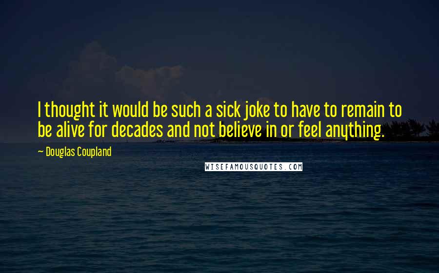 Douglas Coupland Quotes: I thought it would be such a sick joke to have to remain to be alive for decades and not believe in or feel anything.