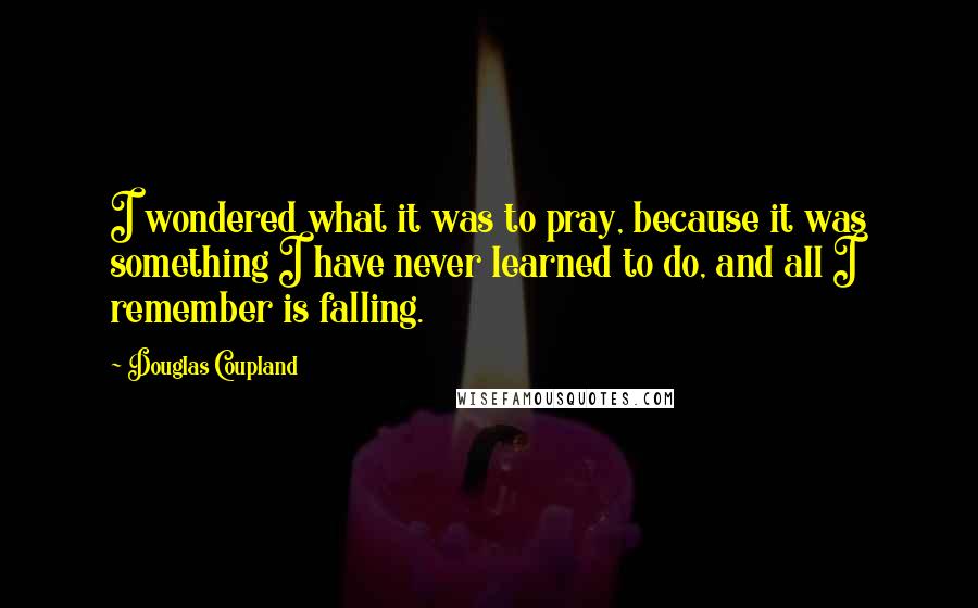 Douglas Coupland Quotes: I wondered what it was to pray, because it was something I have never learned to do, and all I remember is falling.