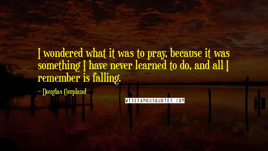 Douglas Coupland Quotes: I wondered what it was to pray, because it was something I have never learned to do, and all I remember is falling.