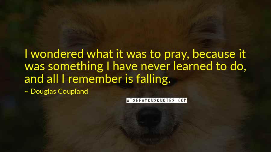 Douglas Coupland Quotes: I wondered what it was to pray, because it was something I have never learned to do, and all I remember is falling.