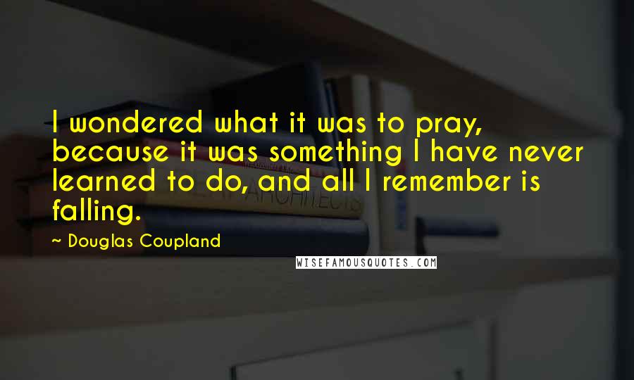 Douglas Coupland Quotes: I wondered what it was to pray, because it was something I have never learned to do, and all I remember is falling.