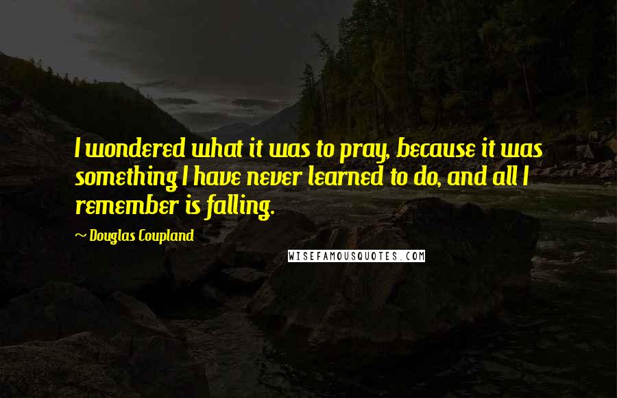 Douglas Coupland Quotes: I wondered what it was to pray, because it was something I have never learned to do, and all I remember is falling.