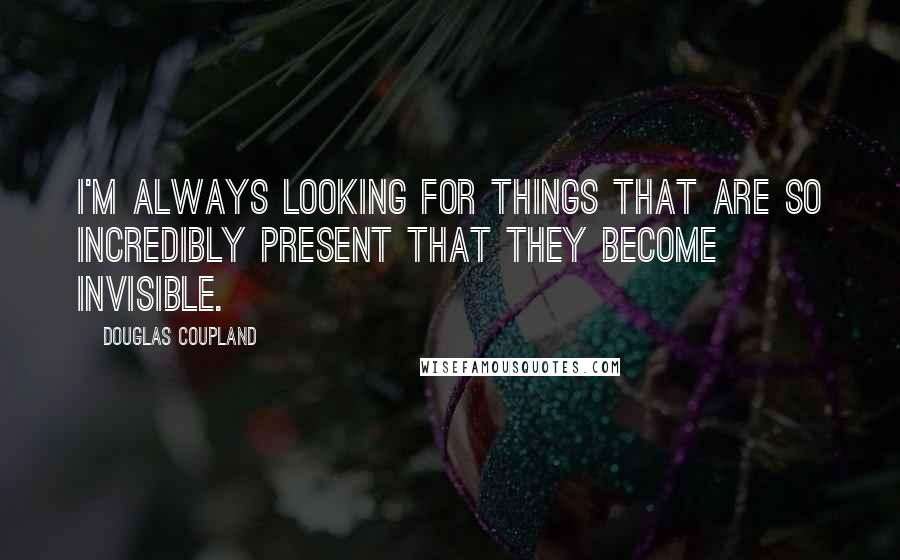 Douglas Coupland Quotes: I'm always looking for things that are so incredibly present that they become invisible.