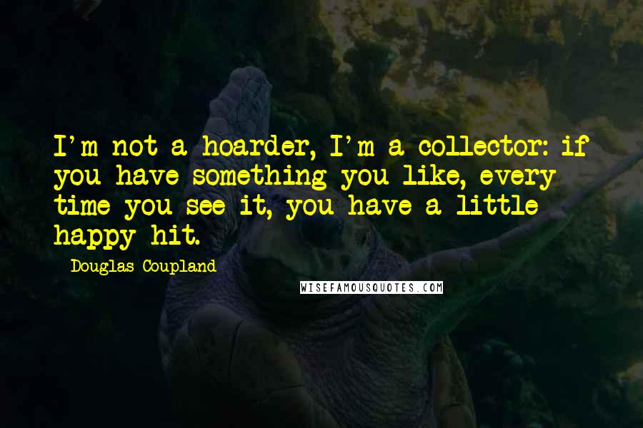 Douglas Coupland Quotes: I'm not a hoarder, I'm a collector: if you have something you like, every time you see it, you have a little happy hit.