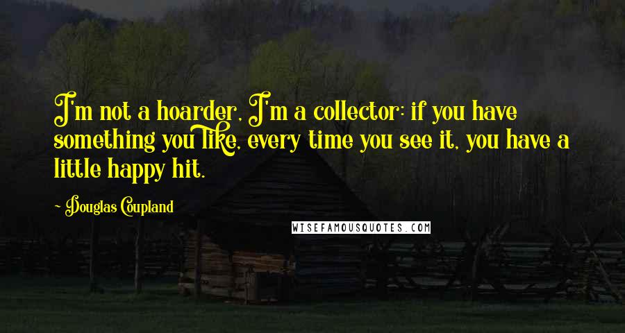 Douglas Coupland Quotes: I'm not a hoarder, I'm a collector: if you have something you like, every time you see it, you have a little happy hit.