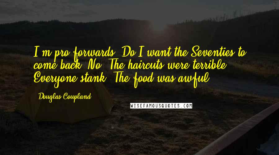 Douglas Coupland Quotes: I'm pro-forwards. Do I want the Seventies to come back? No. The haircuts were terrible. Everyone stank. The food was awful.