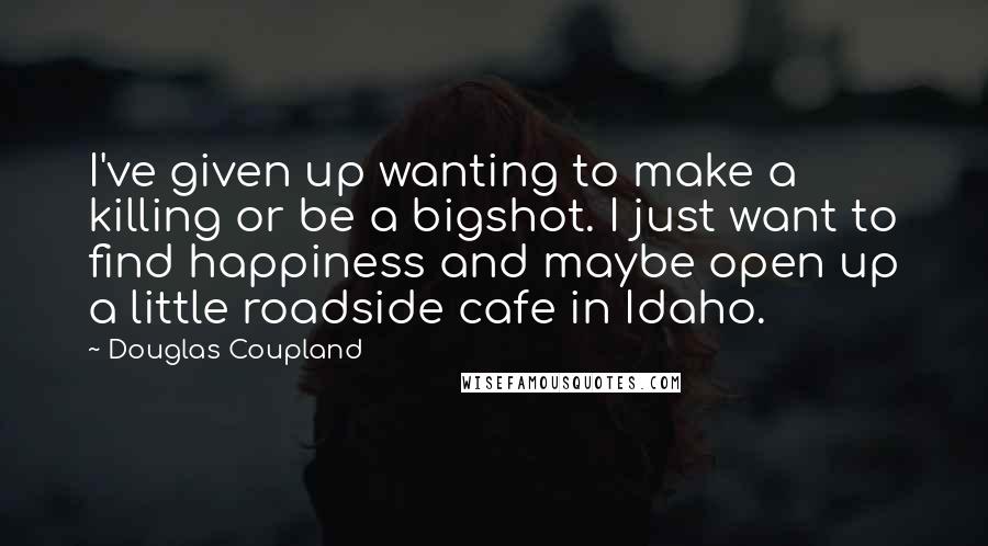 Douglas Coupland Quotes: I've given up wanting to make a killing or be a bigshot. I just want to find happiness and maybe open up a little roadside cafe in Idaho.