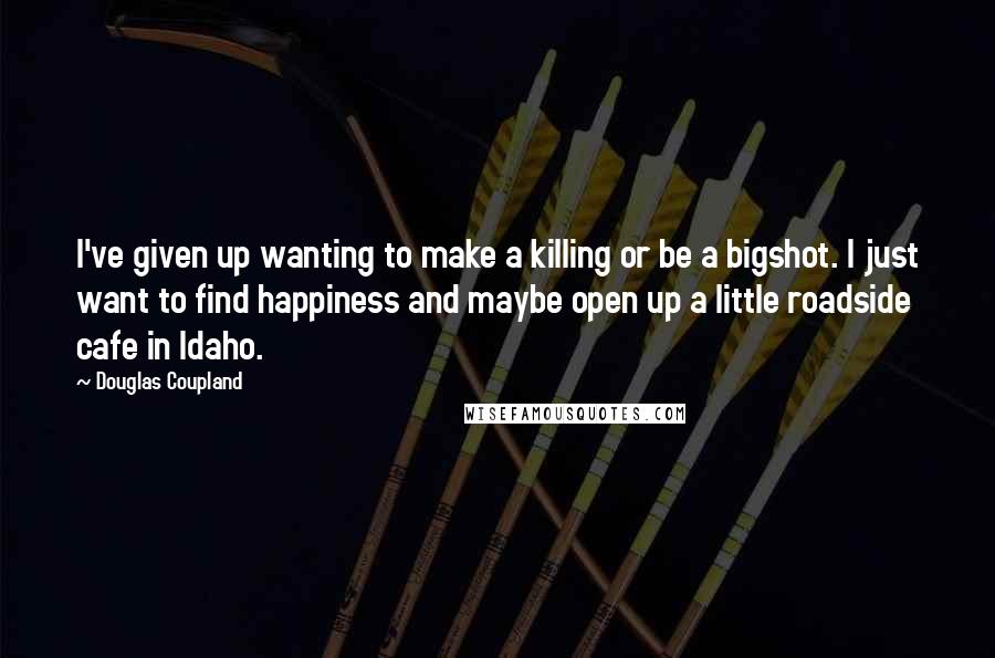 Douglas Coupland Quotes: I've given up wanting to make a killing or be a bigshot. I just want to find happiness and maybe open up a little roadside cafe in Idaho.