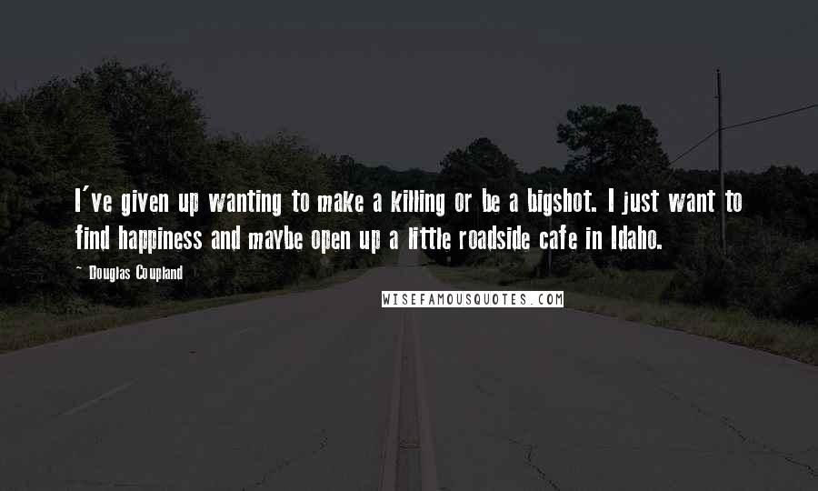 Douglas Coupland Quotes: I've given up wanting to make a killing or be a bigshot. I just want to find happiness and maybe open up a little roadside cafe in Idaho.