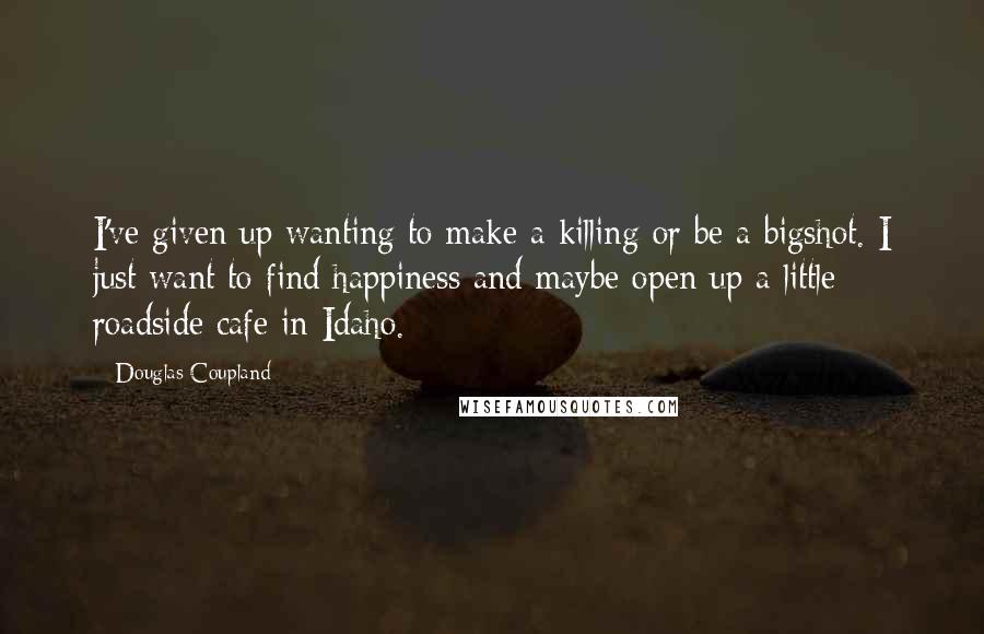 Douglas Coupland Quotes: I've given up wanting to make a killing or be a bigshot. I just want to find happiness and maybe open up a little roadside cafe in Idaho.