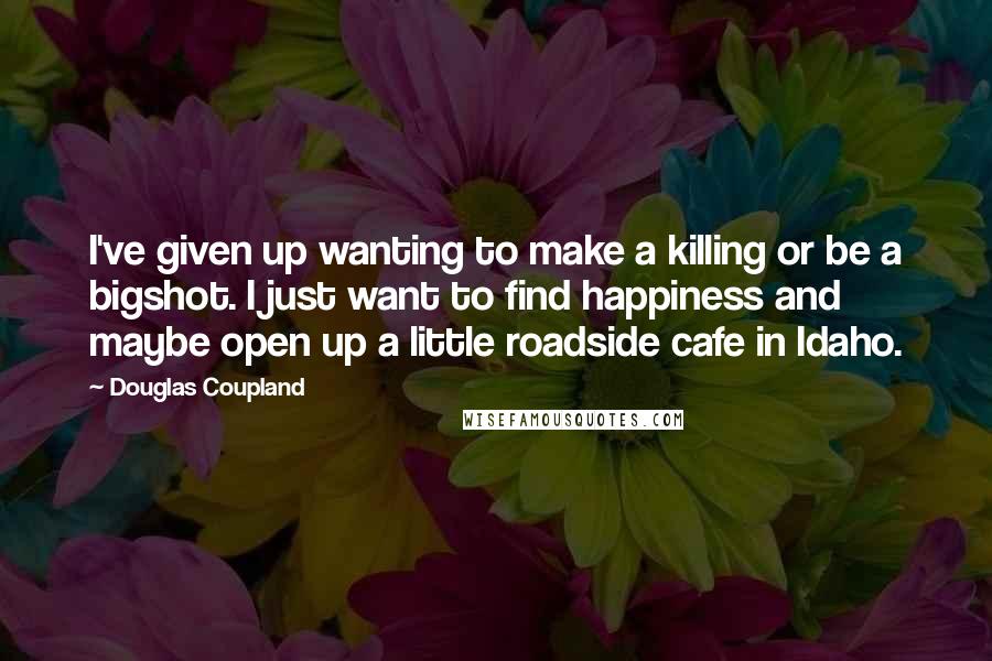 Douglas Coupland Quotes: I've given up wanting to make a killing or be a bigshot. I just want to find happiness and maybe open up a little roadside cafe in Idaho.