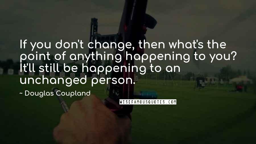 Douglas Coupland Quotes: If you don't change, then what's the point of anything happening to you? It'll still be happening to an unchanged person.