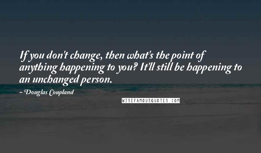 Douglas Coupland Quotes: If you don't change, then what's the point of anything happening to you? It'll still be happening to an unchanged person.