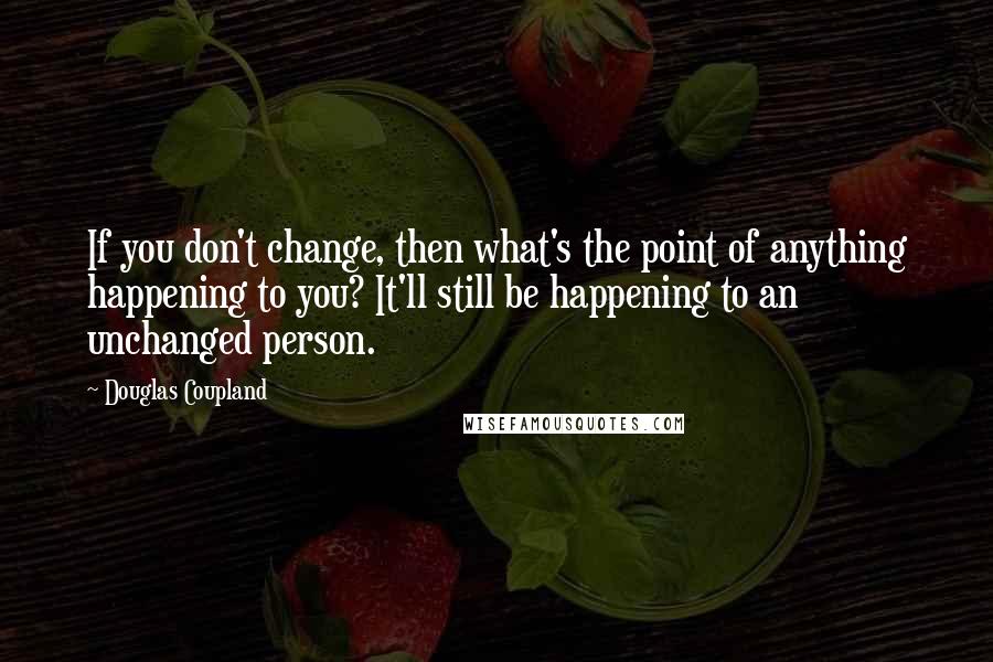 Douglas Coupland Quotes: If you don't change, then what's the point of anything happening to you? It'll still be happening to an unchanged person.