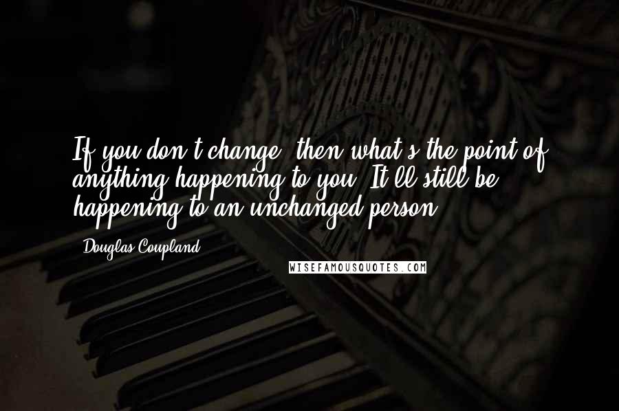 Douglas Coupland Quotes: If you don't change, then what's the point of anything happening to you? It'll still be happening to an unchanged person.