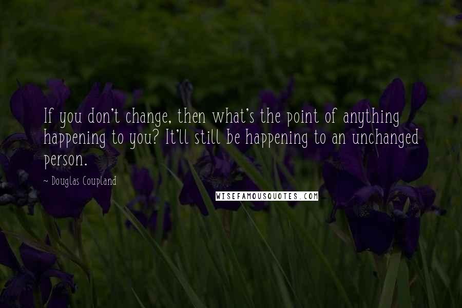 Douglas Coupland Quotes: If you don't change, then what's the point of anything happening to you? It'll still be happening to an unchanged person.