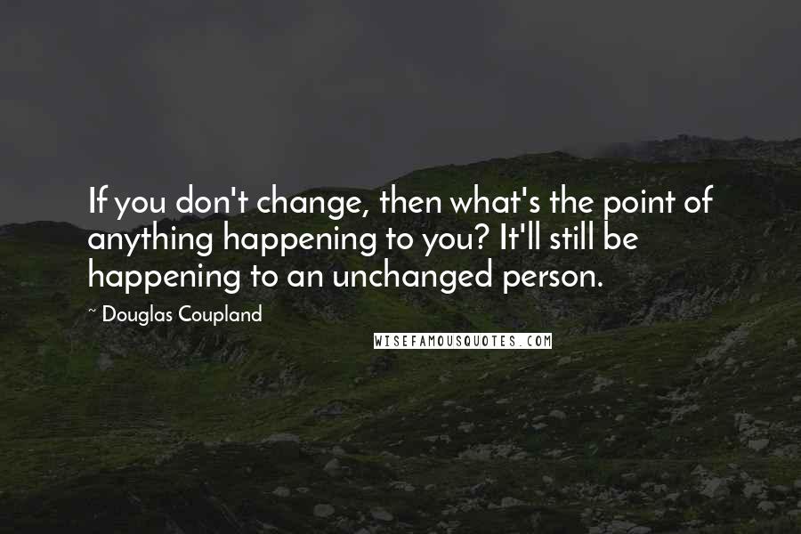 Douglas Coupland Quotes: If you don't change, then what's the point of anything happening to you? It'll still be happening to an unchanged person.