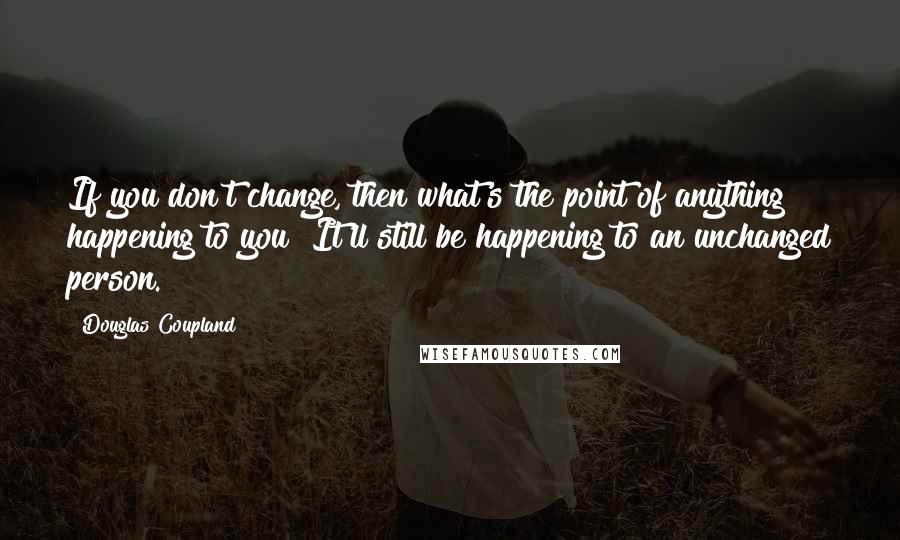 Douglas Coupland Quotes: If you don't change, then what's the point of anything happening to you? It'll still be happening to an unchanged person.