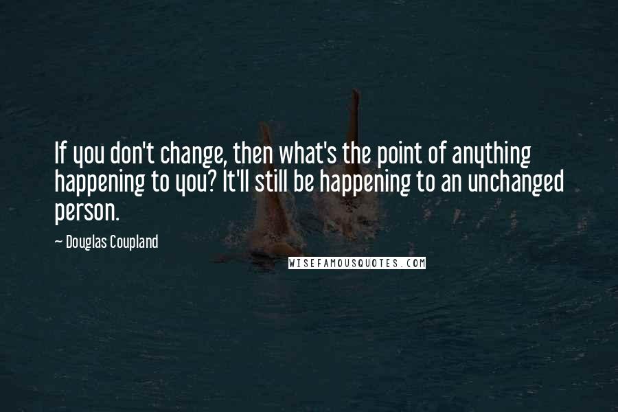 Douglas Coupland Quotes: If you don't change, then what's the point of anything happening to you? It'll still be happening to an unchanged person.