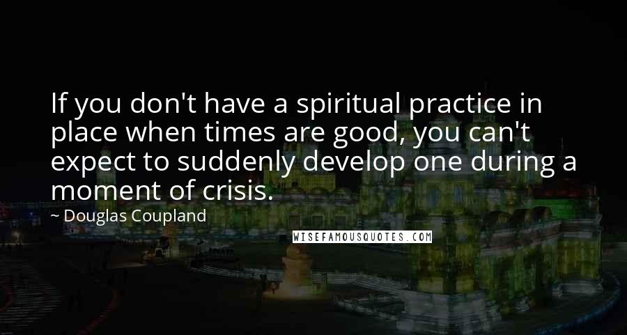 Douglas Coupland Quotes: If you don't have a spiritual practice in place when times are good, you can't expect to suddenly develop one during a moment of crisis.