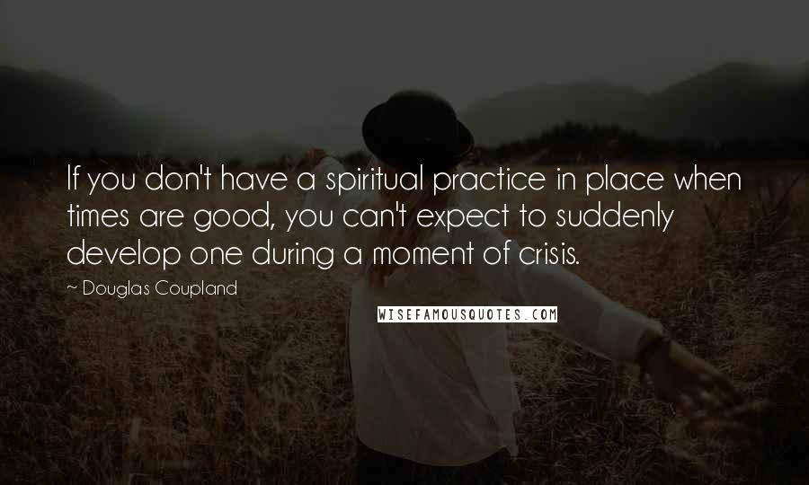 Douglas Coupland Quotes: If you don't have a spiritual practice in place when times are good, you can't expect to suddenly develop one during a moment of crisis.