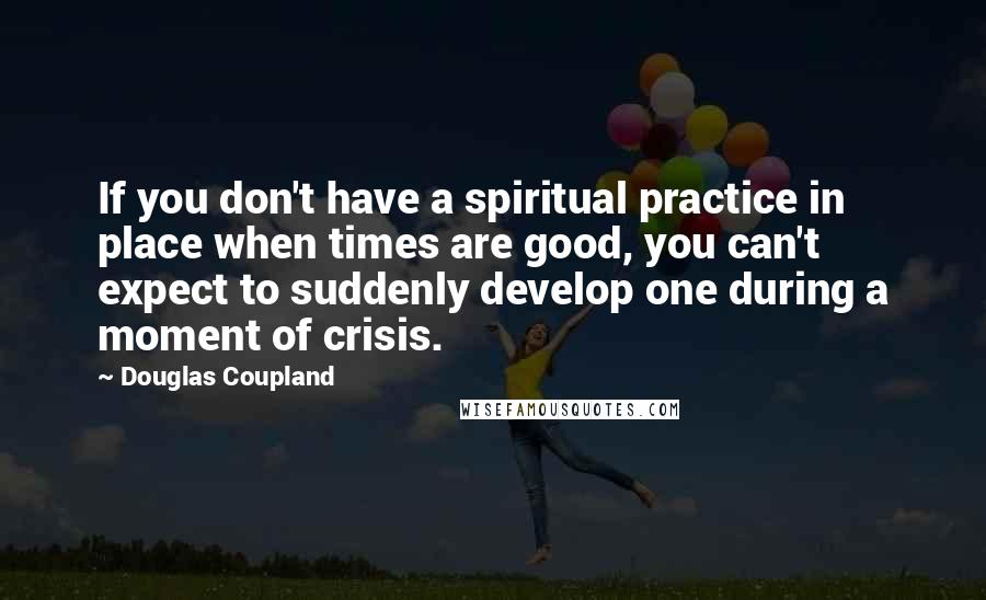 Douglas Coupland Quotes: If you don't have a spiritual practice in place when times are good, you can't expect to suddenly develop one during a moment of crisis.