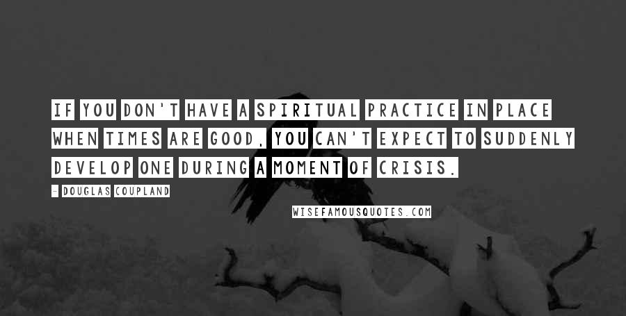 Douglas Coupland Quotes: If you don't have a spiritual practice in place when times are good, you can't expect to suddenly develop one during a moment of crisis.