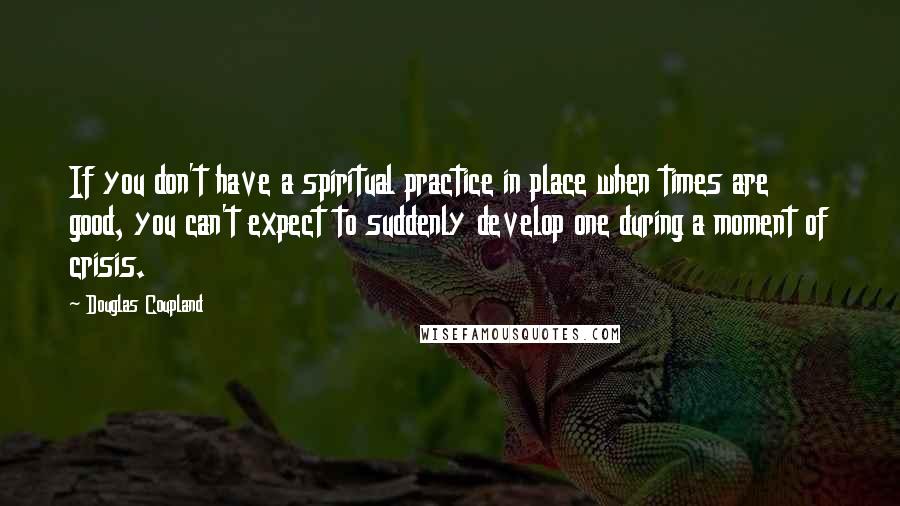 Douglas Coupland Quotes: If you don't have a spiritual practice in place when times are good, you can't expect to suddenly develop one during a moment of crisis.